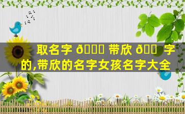 取名字 🍀 带欣 🐠 字的,带欣的名字女孩名字大全